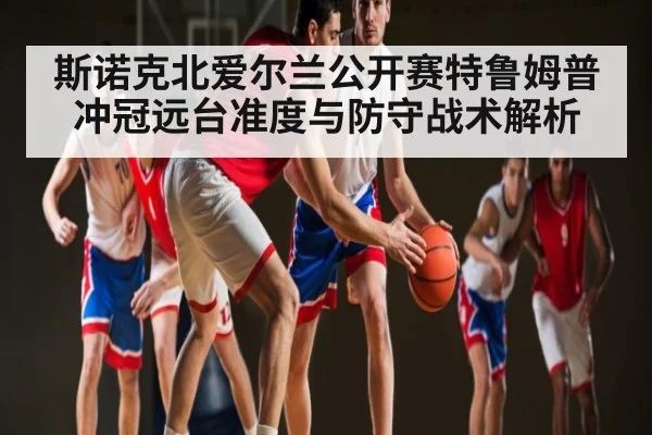 斯诺克北爱尔兰公开赛特鲁姆普冲冠远台准度与防守战术解析